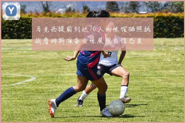 马克西提前到达76人训练馆晒照挑战詹姆斯准备合练展现自信态度