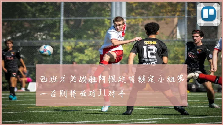 西班牙若战胜阿根廷将锁定小组第一否则将面对J1对手