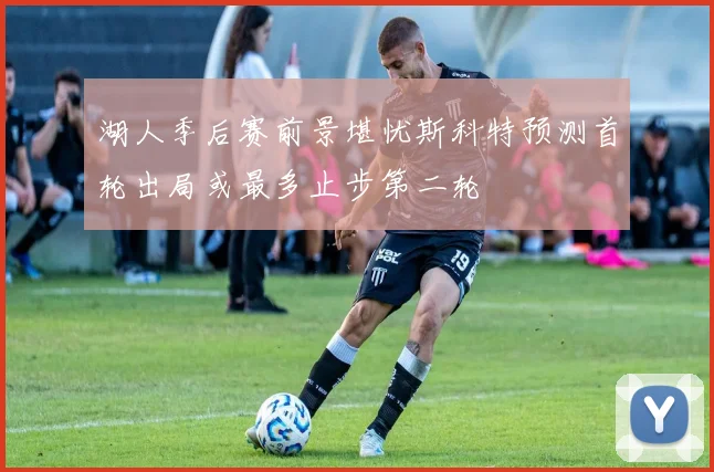 湖人季后赛前景堪忧斯科特预测首轮出局或最多止步第二轮
