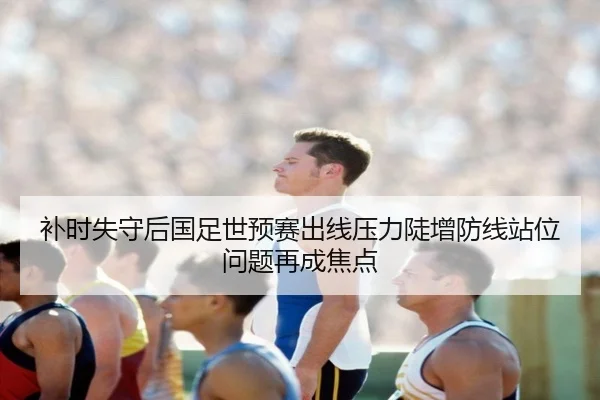 补时失守后国足世预赛出线压力陡增防线站位问题再成焦点