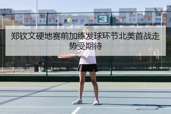 郑钦文硬地赛前加练发球环节北美首战走势受期待